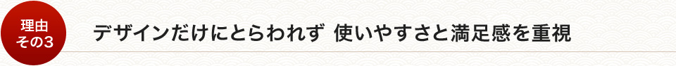 デザインだけにとらわれず使いやすさと満足感を重視
