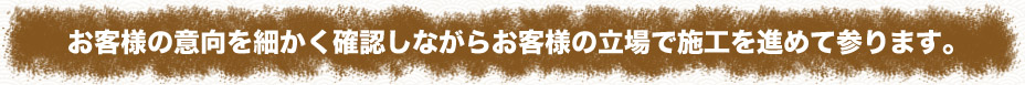 お客様の意向を細かく確認しながらお客様の立場で施工を進めて参ります。